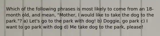 Which of the following phrases is most likely to come from an 18-month old, and mean, "Mother, I would like to take the dog to the park."? a) Let's go to the park with dog! b) Doggie, go park c) I want to go park with dog d) Me take dog to the park, please!