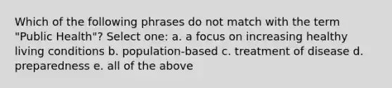 Which of the following phrases do not match with the term "Public Health"? Select one: a. a focus on increasing healthy living conditions b. population-based c. treatment of disease d. preparedness e. all of the above