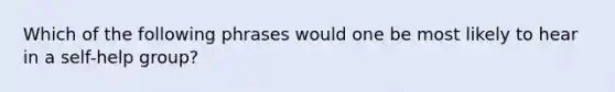 Which of the following phrases would one be most likely to hear in a self-help group?