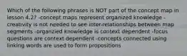 Which of the following phrases is NOT part of the concept map in lesson 4.2? -concept maps represent organized knowledge -creativity is not needed to see inter-relationships between map segments -organzied knowledge is context dependent -focus questions are context dependent -concepts connected using linking words are used to form propositions