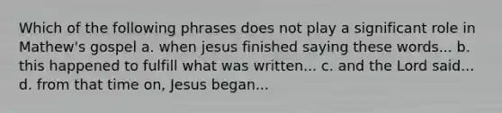 Which of the following phrases does not play a significant role in Mathew's gospel a. when jesus finished saying these words... b. this happened to fulfill what was written... c. and the Lord said... d. from that time on, Jesus began...