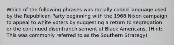 Which of the following phrases was racially coded language used by the Republican Party beginning with the 1968 Nixon campaign to appeal to white voters by suggesting a return to segregation or the continued disenfranchisement of Black Americans. (Hint: This was commonly referred to as the Southern Strategy)