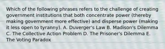 Which of the following phrases refers to the challenge of creating government institutions that both concentrate power (thereby making government more effective) and disperse power (making it less open to tyranny). A. Duverger's Law B. Madison's Dilemma C. The Collective Action Problem D. The Prisoner's Dilemma E. The Voting Paradox