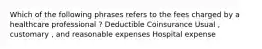 Which of the following phrases refers to the fees charged by a healthcare professional ? Deductible Coinsurance Usual , customary , and reasonable expenses Hospital expense