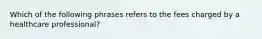 Which of the following phrases refers to the fees charged by a healthcare professional?