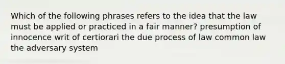 Which of the following phrases refers to the idea that the law must be applied or practiced in a fair manner? presumption of innocence writ of certiorari the due process of law common law the adversary system