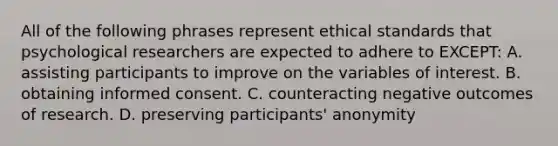 All of the following phrases represent ethical standards that psychological researchers are expected to adhere to EXCEPT: A. assisting participants to improve on the variables of interest. B. obtaining informed consent. C. counteracting negative outcomes of research. D. preserving participants' anonymity