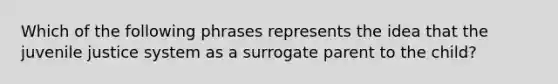 Which of the following phrases represents the idea that the juvenile justice system as a surrogate parent to the child?