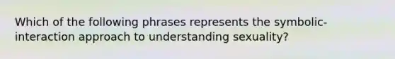 Which of the following phrases represents the symbolic-interaction approach to understanding sexuality?