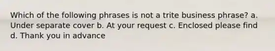 Which of the following phrases is not a trite business phrase? a. Under separate cover b. At your request c. Enclosed please find d. Thank you in advance