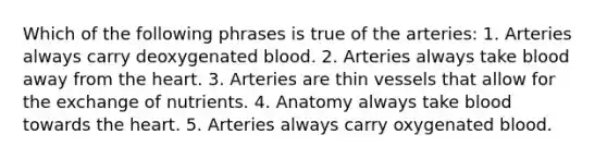 Which of the following phrases is true of the arteries: 1. Arteries always carry deoxygenated blood. 2. Arteries always take blood away from the heart. 3. Arteries are thin vessels that allow for the exchange of nutrients. 4. Anatomy always take blood towards the heart. 5. Arteries always carry oxygenated blood.