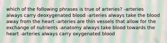 which of the following phrases is true of arteries? -arteries always carry deoxygenated blood -arteries always take the blood away from the heart -arteries are thin vessels that allow for the exchange of nutrients -anatomy always take blood towards the heart -arteries always carry oxygenated blood