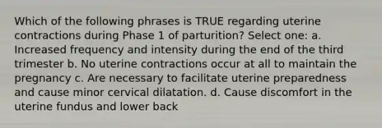 Which of the following phrases is TRUE regarding uterine contractions during Phase 1 of parturition​? Select one: a. Increased frequency and intensity during the end of the third trimester b. No uterine contractions occur at all to maintain the pregnancy c. Are necessary to facilitate uterine preparedness and cause minor cervical dilatation. d. Cause discomfort in the uterine fundus and lower back