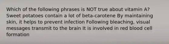 Which of the following phrases is NOT true about vitamin A? Sweet potatoes contain a lot of beta-carotene By maintaining skin, it helps to prevent infection Following bleaching, visual messages transmit to the brain It is involved in red blood cell formation