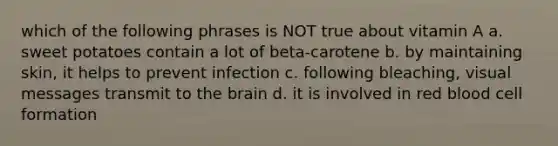 which of the following phrases is NOT true about vitamin A a. sweet potatoes contain a lot of beta-carotene b. by maintaining skin, it helps to prevent infection c. following bleaching, visual messages transmit to the brain d. it is involved in red blood cell formation