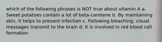 which of the following phrases is NOT true about vitamin A a. Sweet potatoes contain a lot of beta-carotene b. By maintaining skin, it helps to prevent infection c. Following bleaching, visual messages transmit to the brain d. It is involved in red blood cell formation