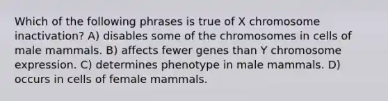 Which of the following phrases is true of X chromosome inactivation? A) disables some of the chromosomes in cells of male mammals. B) affects fewer genes than Y chromosome expression. C) determines phenotype in male mammals. D) occurs in cells of female mammals.