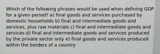 Which of the following phrases would be used when defining GDP for a given period? a) final goods and services purchased by domestic households b) final and intermediate goods and services, plus raw materials c) final and intermediate goods and services d) final and intermediate goods and services produced by the private sector only e) final goods and services produced within the borders of a country