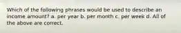 Which of the following phrases would be used to describe an income amount? a. per year b. per month c. per week d. All of the above are correct.