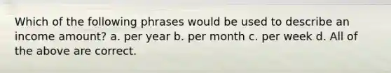 Which of the following phrases would be used to describe an income amount? a. per year b. per month c. per week d. All of the above are correct.