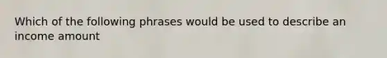 Which of the following phrases would be used to describe an income amount