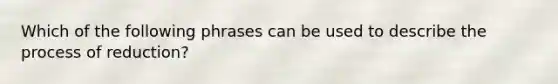 Which of the following phrases can be used to describe the process of reduction?