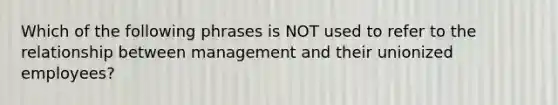 Which of the following phrases is NOT used to refer to the relationship between management and their unionized employees?