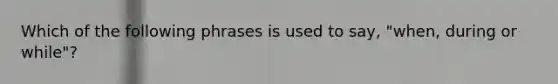 Which of the following phrases is used to say, "when, during or while"?