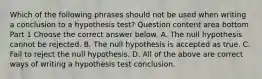 Which of the following phrases should not be used when writing a conclusion to a hypothesis​ test? Question content area bottom Part 1 Choose the correct answer below. A. The null hypothesis cannot be rejected. B. The null hypothesis is accepted as true. C. Fail to reject the null hypothesis. D. All of the above are correct ways of writing a hypothesis test conclusion.