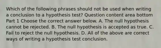 Which of the following phrases should not be used when writing a conclusion to a hypothesis​ test? Question content area bottom Part 1 Choose the correct answer below. A. The null hypothesis cannot be rejected. B. The null hypothesis is accepted as true. C. Fail to reject the null hypothesis. D. All of the above are correct ways of writing a hypothesis test conclusion.