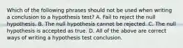 Which of the following phrases should not be used when writing a conclusion to a hypothesis​ test? A. Fail to reject the null hypothesis. B. The null hypothesis cannot be rejected. C. The null hypothesis is accepted as true. D. All of the above are correct ways of writing a hypothesis test conclusion.