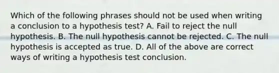 Which of the following phrases should not be used when writing a conclusion to a hypothesis​ test? A. Fail to reject the null hypothesis. B. The null hypothesis cannot be rejected. C. The null hypothesis is accepted as true. D. All of the above are correct ways of writing a hypothesis test conclusion.