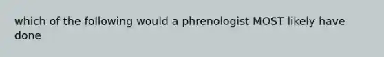 which of the following would a phrenologist MOST likely have done