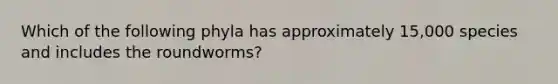 Which of the following phyla has approximately 15,000 species and includes the roundworms?