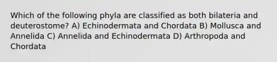 Which of the following phyla are classified as both bilateria and deuterostome? A) Echinodermata and Chordata B) Mollusca and Annelida C) Annelida and Echinodermata D) Arthropoda and Chordata