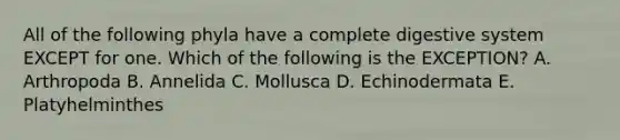 All of the following phyla have a complete digestive system EXCEPT for one. Which of the following is the EXCEPTION? A. Arthropoda B. Annelida C. Mollusca D. Echinodermata E. Platyhelminthes