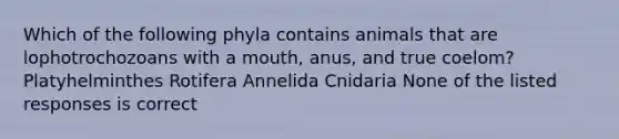 Which of the following phyla contains animals that are lophotrochozoans with a mouth, anus, and true coelom? Platyhelminthes Rotifera Annelida Cnidaria None of the listed responses is correct