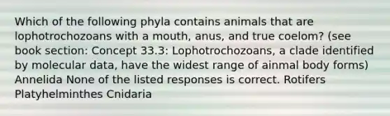 Which of the following phyla contains animals that are lophotrochozoans with a mouth, anus, and true coelom? (see book section: Concept 33.3: Lophotrochozoans, a clade identified by molecular data, have the widest range of ainmal body forms) Annelida None of the listed responses is correct. Rotifers Platyhelminthes Cnidaria