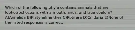 Which of the following phyla contains animals that are lophotrochozoans with a mouth, anus, and true coelom? A)Annelida B)Platyhelminthes C)Rotifera D)Cnidaria E)None of the listed responses is correct.