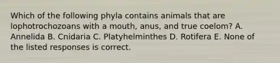 Which of the following phyla contains animals that are lophotrochozoans with a mouth, anus, and true coelom? A. Annelida B. Cnidaria C. Platyhelminthes D. Rotifera E. None of the listed responses is correct.