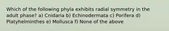 Which of the following phyla exhibits radial symmetry in the adult phase? a) Cnidaria b) Echinodermata c) Porifera d) Platyhelminthes e) Mollusca f) None of the above