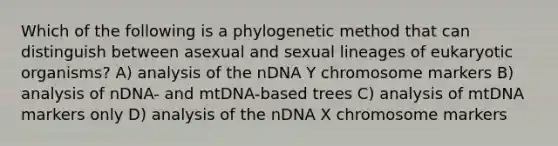 Which of the following is a phylogenetic method that can distinguish between asexual and sexual lineages of eukaryotic organisms? A) analysis of the nDNA Y chromosome markers B) analysis of nDNA- and mtDNA-based trees C) analysis of mtDNA markers only D) analysis of the nDNA X chromosome markers