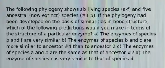 The following phylogeny shows six living species (a-f) and five ancestral (now extinct) species (#1-5). If the phylogeny had been developed on the basis of similarities in bone structure, which of the following predictions would you make in terms of the structure of a particular enzyme? a) The enzymes of species b and f are very similar b) The enzymes of species b and c are more similar to ancestor #4 than to ancestor 2 c) The enzymes of species a and b are the same as that of ancestor #2 d) The enzyme of species c is very similar to that of species d