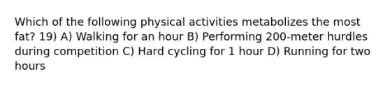 Which of the following physical activities metabolizes the most fat? 19) A) Walking for an hour B) Performing 200-meter hurdles during competition C) Hard cycling for 1 hour D) Running for two hours