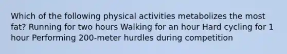 Which of the following physical activities metabolizes the most fat? Running for two hours Walking for an hour Hard cycling for 1 hour Performing 200-meter hurdles during competition