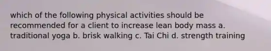 which of the following physical activities should be recommended for a client to increase lean body mass a. traditional yoga b. brisk walking c. Tai Chi d. strength training