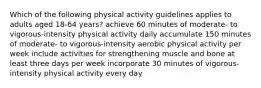 Which of the following physical activity guidelines applies to adults aged 18-64 years? achieve 60 minutes of moderate- to vigorous-intensity physical activity daily accumulate 150 minutes of moderate- to vigorous-intensity aerobic physical activity per week include activities for strengthening muscle and bone at least three days per week incorporate 30 minutes of vigorous-intensity physical activity every day