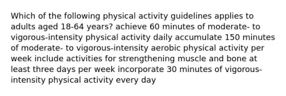 Which of the following physical activity guidelines applies to adults aged 18-64 years? achieve 60 minutes of moderate- to vigorous-intensity physical activity daily accumulate 150 minutes of moderate- to vigorous-intensity aerobic physical activity per week include activities for strengthening muscle and bone at least three days per week incorporate 30 minutes of vigorous-intensity physical activity every day