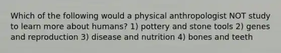 Which of the following would a physical anthropologist NOT study to learn more about humans? 1) pottery and stone tools 2) genes and reproduction 3) disease and nutrition 4) bones and teeth