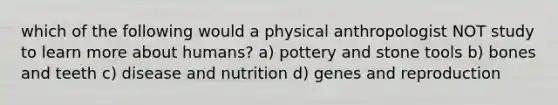 which of the following would a physical anthropologist NOT study to learn more about humans? a) pottery and stone tools b) bones and teeth c) disease and nutrition d) genes and reproduction